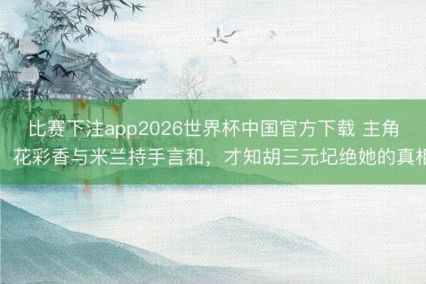 比赛下注app2026世界杯中国官方下载 主角：花彩香与米兰持手言和，才知胡三元圮绝她的真相