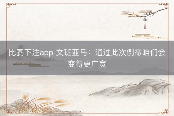 比赛下注app 文班亚马：通过此次倒霉咱们会变得更广宽