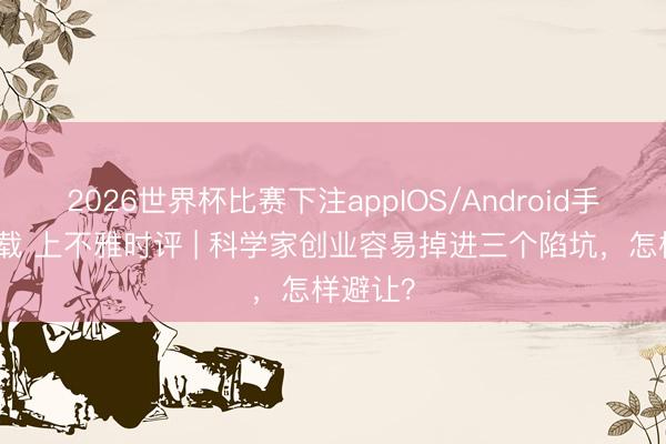 2026世界杯比赛下注appIOS/Android手机版下载 上不雅时评 | 科学家创业容易掉进三个陷坑，怎样避让？