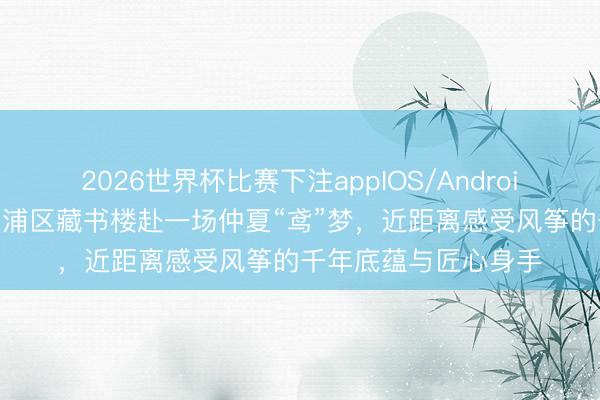 2026世界杯比赛下注appIOS/Android手机版下载 走进杨浦区藏书楼赴一场仲夏“鸢”梦,近距离感受风筝的千年底蕴与匠心身手