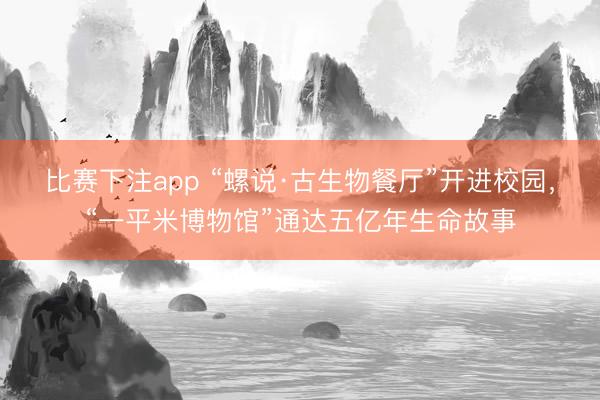 比赛下注app “螺说·古生物餐厅”开进校园，“一平米博物馆”通达五亿年生命故事