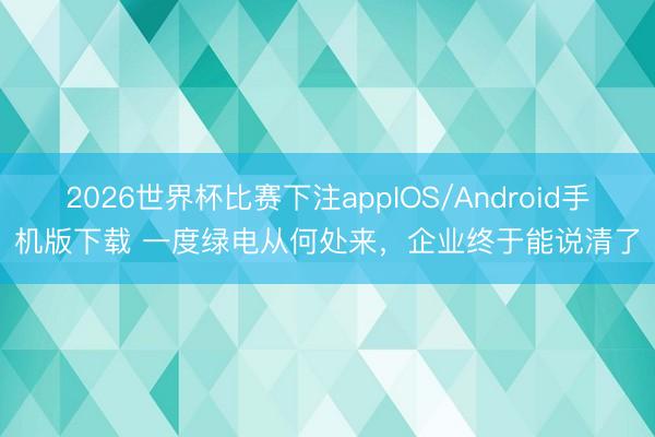 2026世界杯比赛下注appIOS/Android手机版下载 一度绿电从何处来，企业终于能说清了