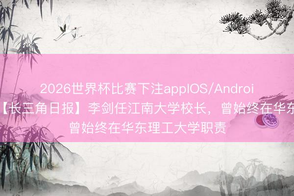 2026世界杯比赛下注appIOS/Android手机版下载 【长三角日报】李剑任江南大学校长,曾始终在华东理工大学职责