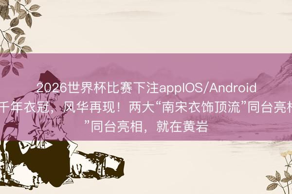 2026世界杯比赛下注appIOS/Android手机版下载 千年衣冠，风华再现！两大“南宋衣饰顶流”同台亮相，就在黄岩