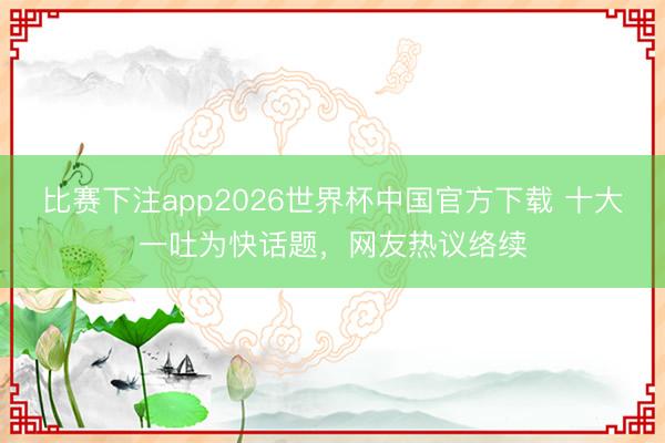 比赛下注app2026世界杯中国官方下载 十大一吐为快话题，网友热议络续