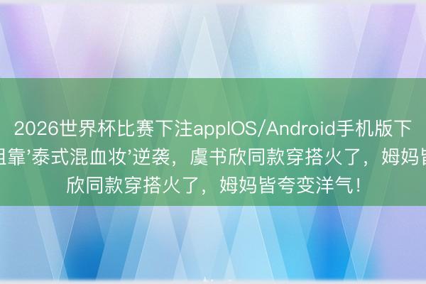 2026世界杯比赛下注appIOS/Android手机版下载 小城小姐靠'泰式混血妆'逆袭，虞书欣同款穿搭火了，姆妈皆夸变洋气！
