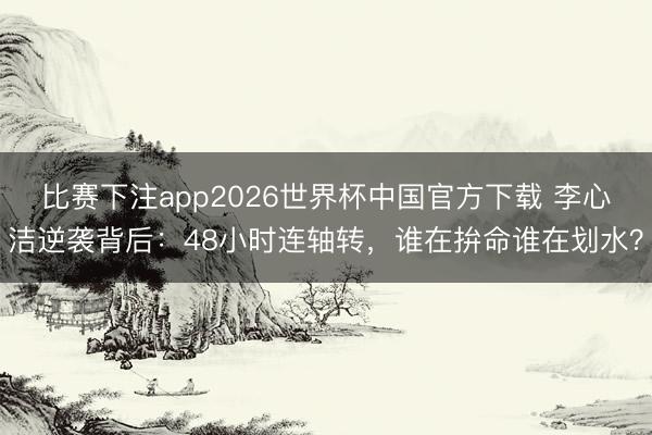 比赛下注app2026世界杯中国官方下载 李心洁逆袭背后：48小时连轴转，谁在拚命谁在划水？