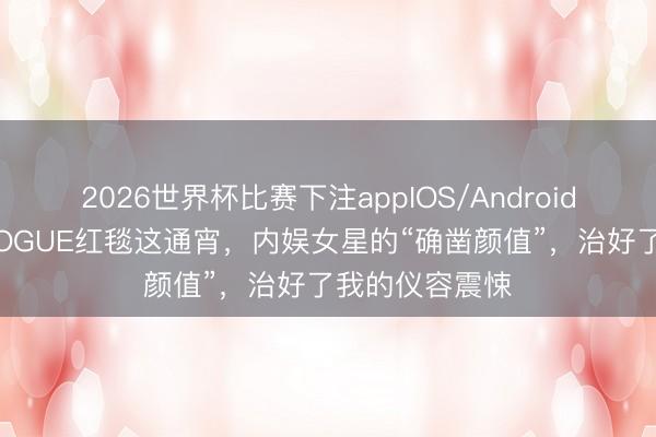 2026世界杯比赛下注appIOS/Android手机版下载 VOGUE红毯这通宵，内娱女星的“确凿颜值”，治好了我的仪容震悚