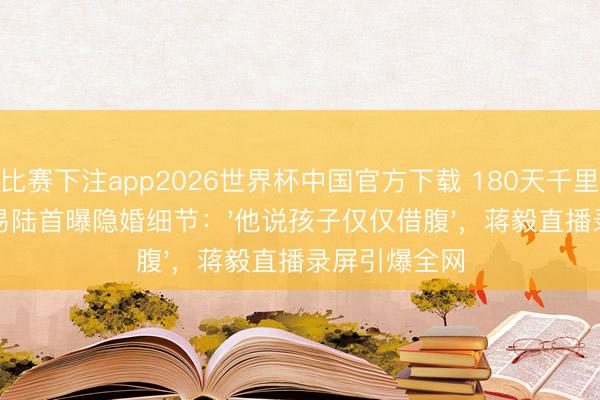比赛下注app2026世界杯中国官方下载 180天千里默闭幕！苏易陆首曝隐婚细节：'他说孩子仅仅借腹'，蒋毅直播录屏引爆全网