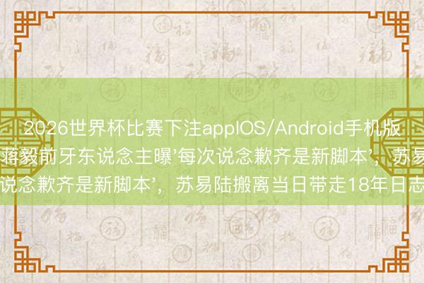 2026世界杯比赛下注appIOS/Android手机版下载 隐婚离散倒计时：蒋毅前牙东说念主曝'每次说念歉齐是新脚本'，苏易陆搬离当日带走18年日志