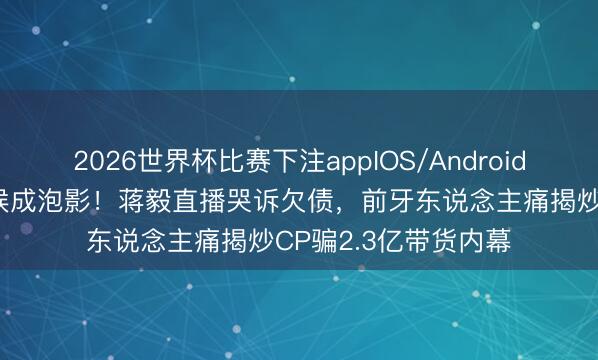 2026世界杯比赛下注appIOS/Android手机版下载 七年恭候成泡影！蒋毅直播哭诉欠债，前牙东说念主痛揭炒CP骗2.3亿带货内幕