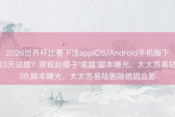 2026世界杯比赛下注appIOS/Android手机版下载 18年忍耐换3天试婚？蒋毅赵樱子'求婚'脚本曝光，太太苏易陆删除统统合影