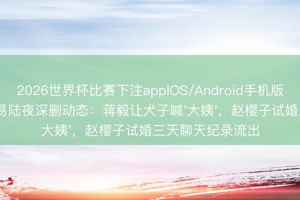 2026世界杯比赛下注appIOS/Android手机版下载 隐婚女星苏易陆夜深删动态：蒋毅让犬子喊'大姨'，赵樱子试婚三天聊天纪录流出