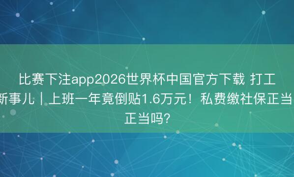 比赛下注app2026世界杯中国官方下载 打工极新事儿｜上班一年竟倒贴1.6万元！私费缴社保正当吗？