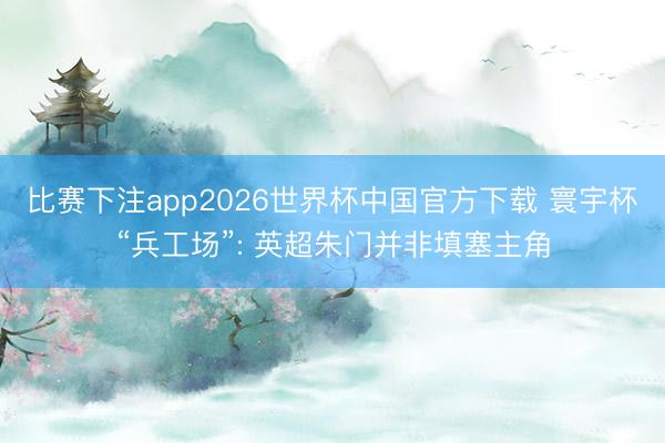 比赛下注app2026世界杯中国官方下载 寰宇杯“兵工场”: 英超朱门并非填塞主角