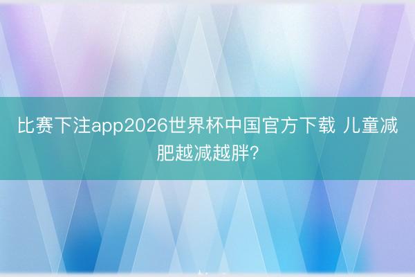 比赛下注app2026世界杯中国官方下载 儿童减肥越减越胖？