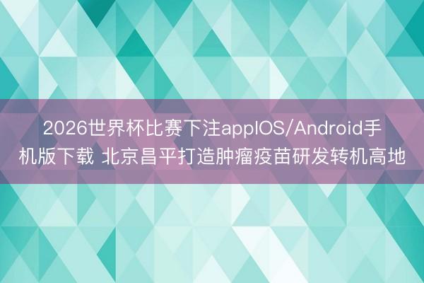 2026世界杯比赛下注appIOS/Android手机版下载 北京昌平打造肿瘤疫苗研发转机高地