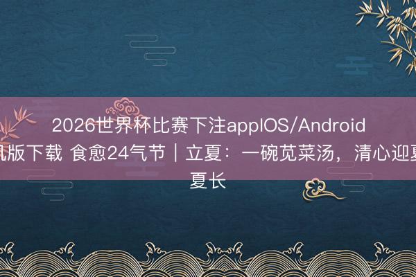 2026世界杯比赛下注appIOS/Android手机版下载 食愈24气节｜立夏：一碗苋菜汤，清心迎夏长