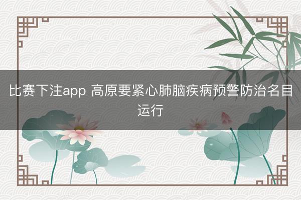 比赛下注app 高原要紧心肺脑疾病预警防治名目运行