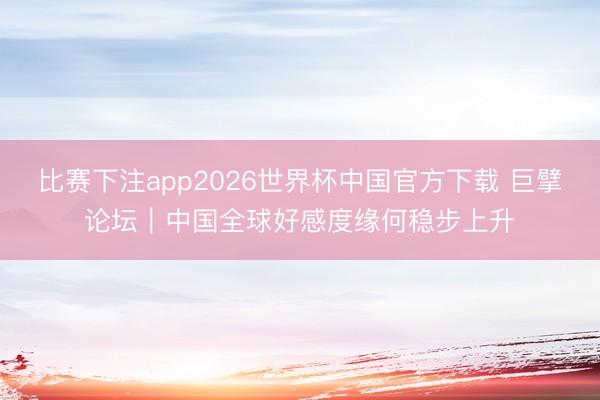 比赛下注app2026世界杯中国官方下载 巨擘论坛｜中国全球好感度缘何稳步上升