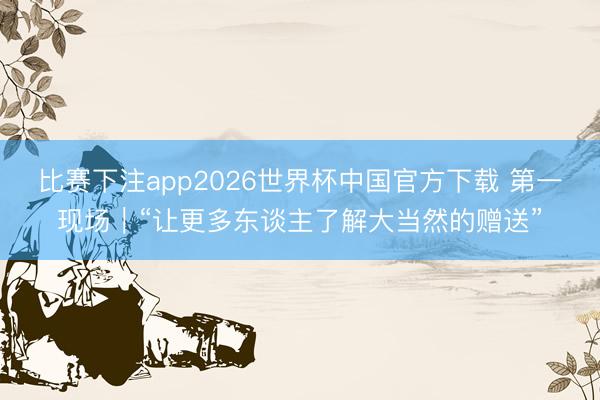 比赛下注app2026世界杯中国官方下载 第一现场｜“让更多东谈主了解大当然的赠送”