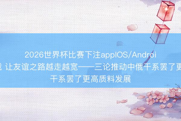 2026世界杯比赛下注appIOS/Android手机版下载 让友谊之路越走越宽——三论推动中俄干系罢了更高质料发展