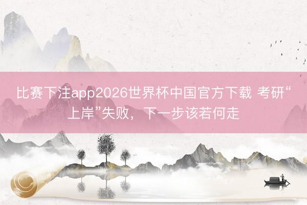 比赛下注app2026世界杯中国官方下载 考研“上岸”失败，下一步该若何走