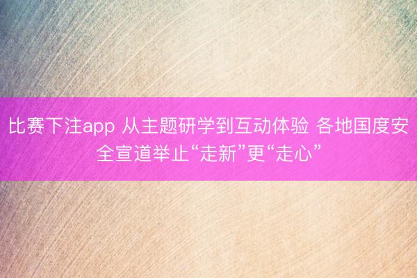 比赛下注app 从主题研学到互动体验 各地国度安全宣道举止“走新”更“走心”