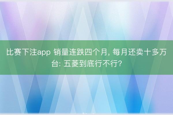 比赛下注app 销量连跌四个月， 每月还卖十多万台: 五菱到底行不行?
