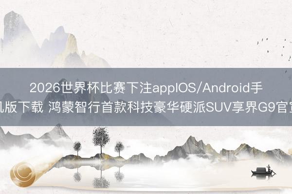 2026世界杯比赛下注appIOS/Android手机版下载 鸿蒙智行首款科技豪华硬派SUV享界G9官宣