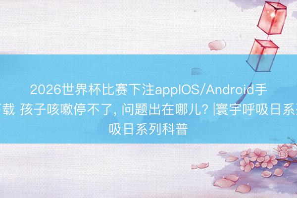 2026世界杯比赛下注appIOS/Android手机版下载 孩子咳嗽停不了， 问题出在哪儿? |寰宇呼吸日系列科普