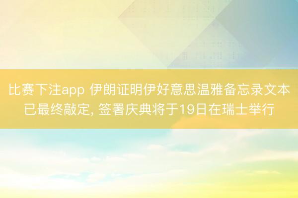 比赛下注app 伊朗证明伊好意思温雅备忘录文本已最终敲定， 签署庆典将于19日在瑞士举行