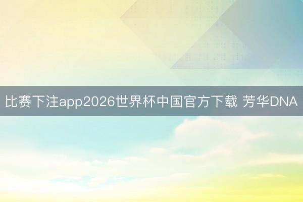 比赛下注app2026世界杯中国官方下载 芳华DNA