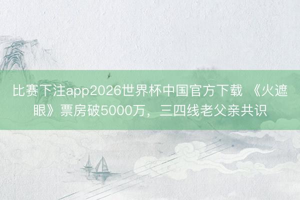 比赛下注app2026世界杯中国官方下载 《火遮眼》票房破5000万，三四线老父亲共识