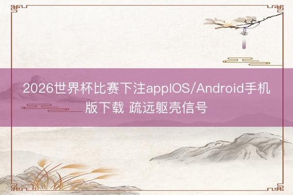 2026世界杯比赛下注appIOS/Android手机版下载 疏远躯壳信号