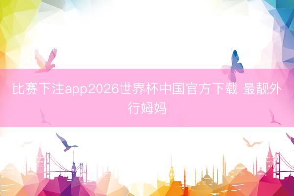 比赛下注app2026世界杯中国官方下载 最靓外行姆妈