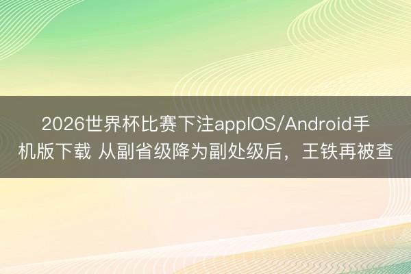 2026世界杯比赛下注appIOS/Android手机版下载 从副省级降为副处级后，王铁再被查