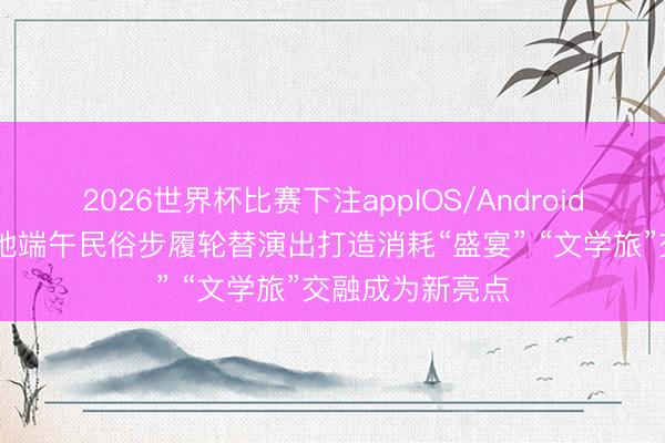 2026世界杯比赛下注appIOS/Android手机版下载 各地端午民俗步履轮替演出打造消耗“盛宴” “文学旅”交融成为新亮点