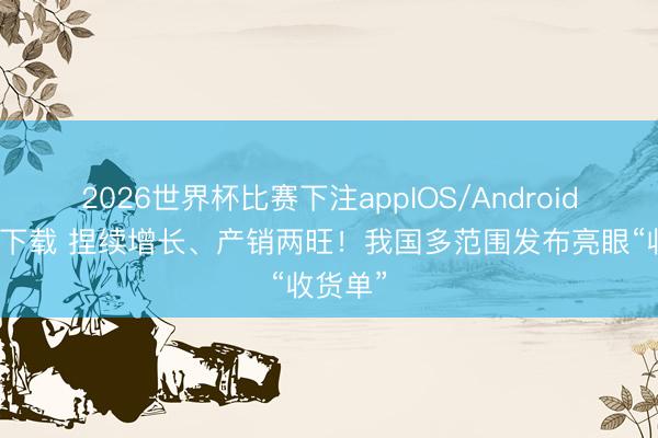 2026世界杯比赛下注appIOS/Android手机版下载 捏续增长、产销两旺！我国多范围发布亮眼“收货单”