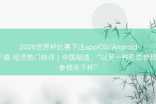 2026世界杯比赛下注appIOS/Android手机版下载 经济热门快评丨中国制造，“以另一种形态参预天下杯”