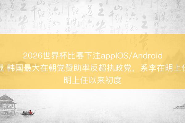 2026世界杯比赛下注appIOS/Android手机版下载 韩国最大在朝党赞助率反超执政党，系李在明上任以来初度