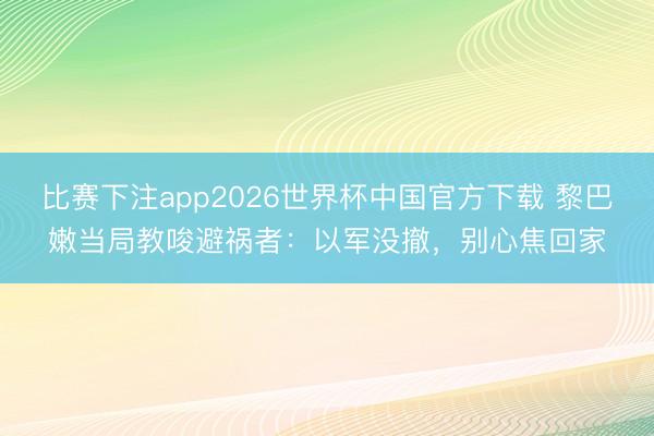 比赛下注app2026世界杯中国官方下载 黎巴嫩当局教唆避祸者：以军没撤，别心焦回家
