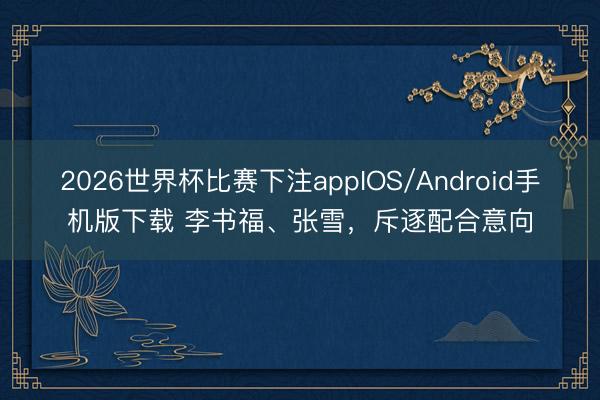 2026世界杯比赛下注appIOS/Android手机版下载 李书福、张雪，斥逐配合意向