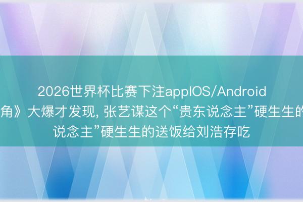 2026世界杯比赛下注appIOS/Android手机版下载 《主角》大爆才发现， 张艺谋这个“贵东说念主”硬生生的送饭给刘浩存吃