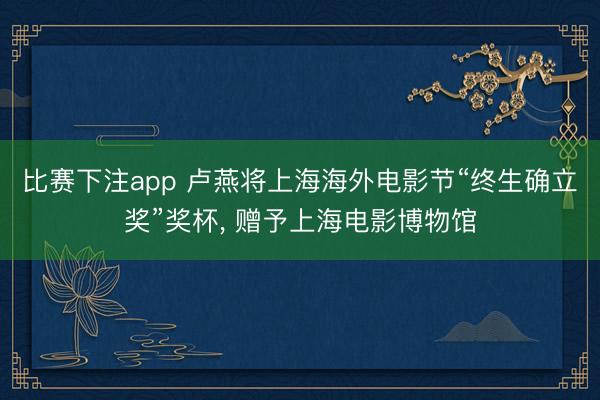 比赛下注app 卢燕将上海海外电影节“终生确立奖”奖杯， 赠予上海电影博物馆