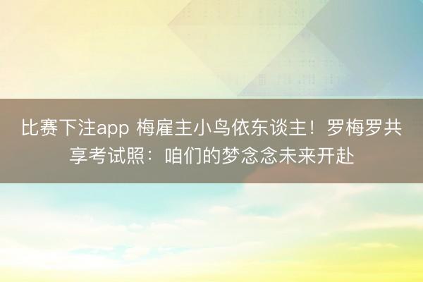 比赛下注app 梅雇主小鸟依东谈主！罗梅罗共享考试照：咱们的梦念念未来开赴