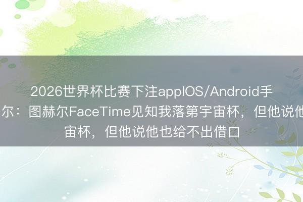 2026世界杯比赛下注appIOS/Android手机版下载 马奎尔：图赫尔FaceTime见知我落第宇宙杯，但他说他也给不出借口