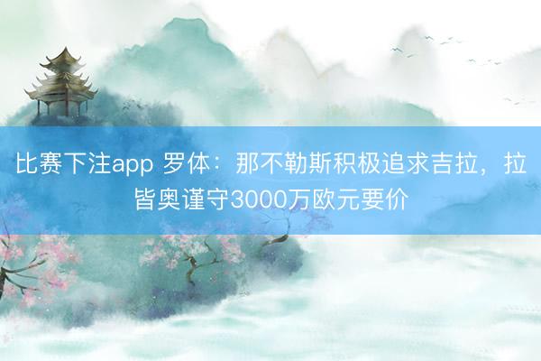 比赛下注app 罗体：那不勒斯积极追求吉拉，拉皆奥谨守3000万欧元要价