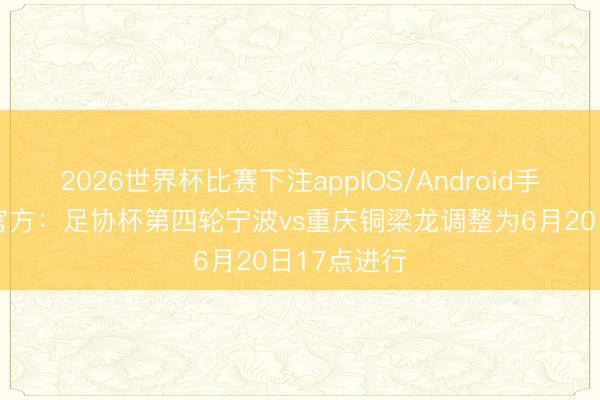 2026世界杯比赛下注appIOS/Android手机版下载 官方：足协杯第四轮宁波vs重庆铜梁龙调整为6月20日17点进行