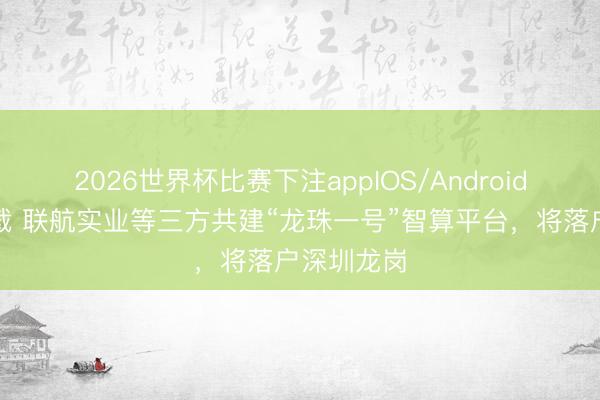 2026世界杯比赛下注appIOS/Android手机版下载 联航实业等三方共建“龙珠一号”智算平台，将落户深圳龙岗